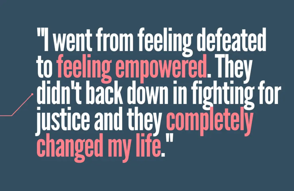 "I went from feeling defeated to feeling empowered. They didn't back down in fighting for justice and they completely changed my life."